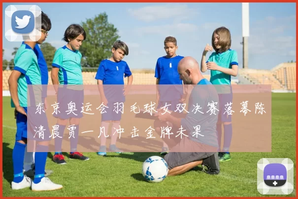 东京奥运会羽毛球女双决赛落幕陈清晨贾一凡冲击金牌未果