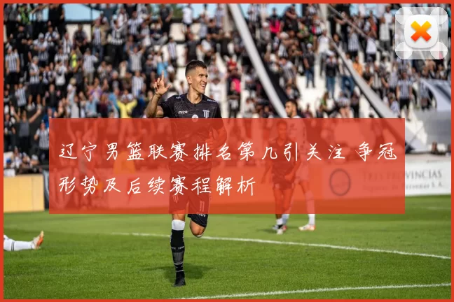 辽宁男篮联赛排名第几引关注 争冠形势及后续赛程解析