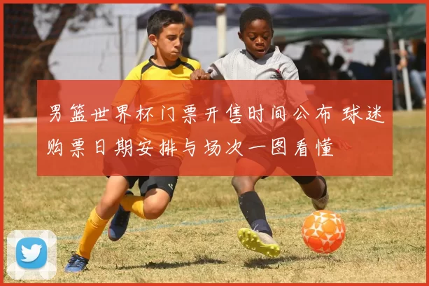 男篮世界杯门票开售时间公布 球迷购票日期安排与场次一图看懂