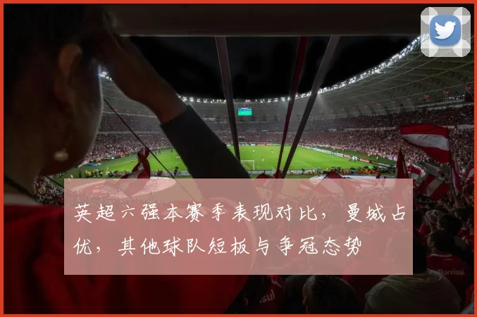 英超六强本赛季表现对比，曼城占优，其他球队短板与争冠态势