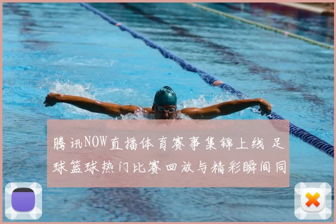 腾讯NOW直播体育赛事集锦上线 足球篮球热门比赛回放与精彩瞬间同步更新