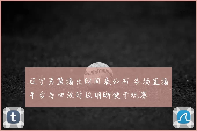 辽宁男篮播出时间表公布 各场直播平台与回放时段明晰便于观赛