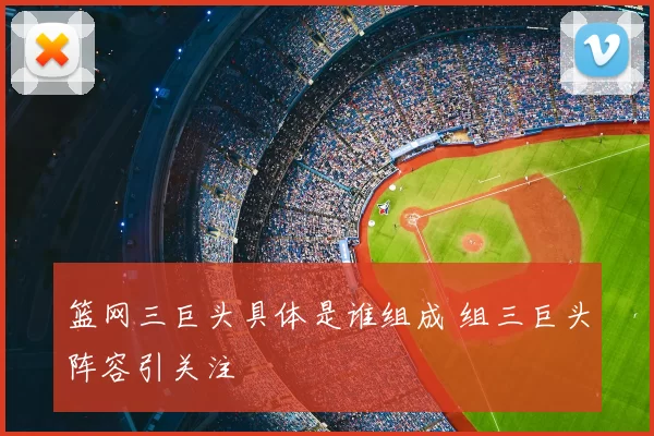 篮网三巨头具体是谁组成 组三巨头阵容引关注