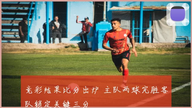竞彩结果比分出炉 主队两球完胜客队锁定关键三分