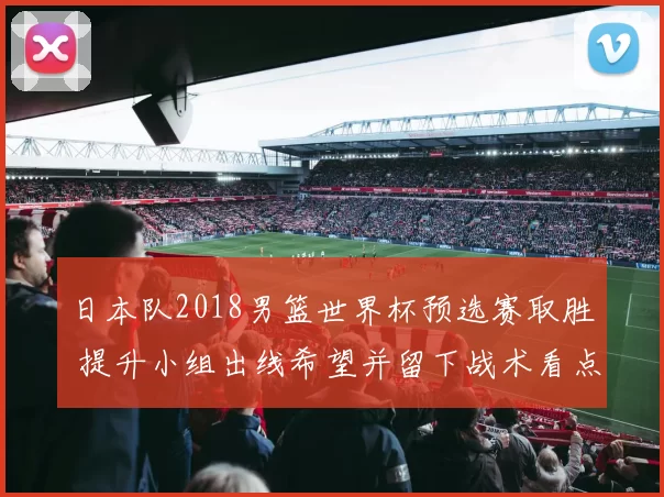 日本队2018男篮世界杯预选赛取胜 提升小组出线希望并留下战术看点