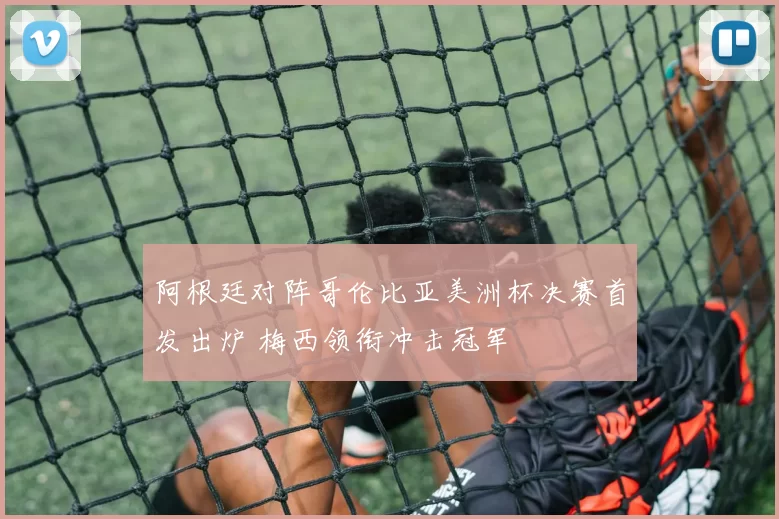 阿根廷对阵哥伦比亚美洲杯决赛首发出炉 梅西领衔冲击冠军