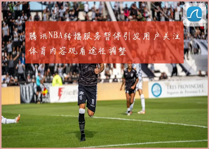 腾讯NBA转播服务暂停引发用户关注体育内容观看途径调整