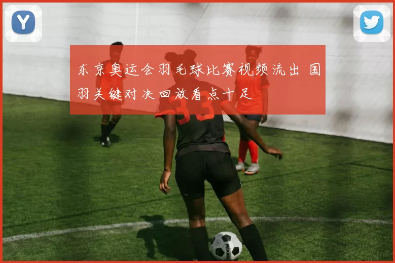 东京奥运会羽毛球比赛视频流出 国羽关键对决回放看点十足