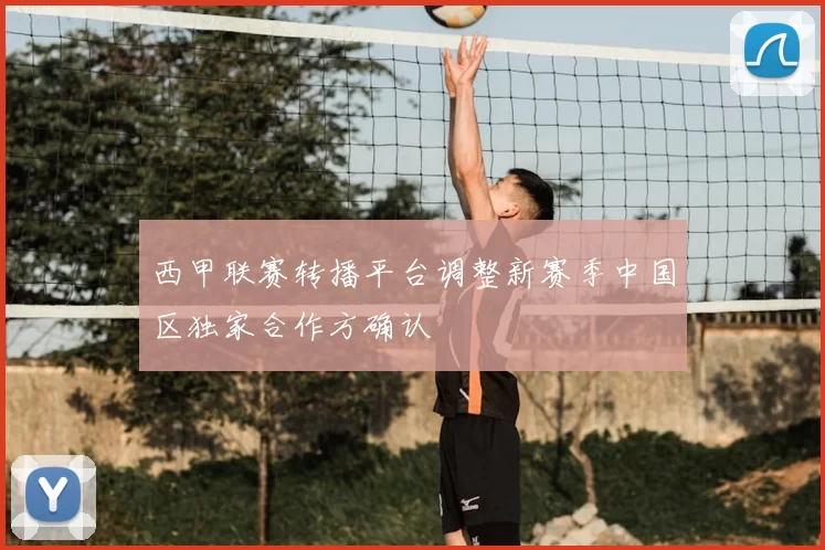 西甲联赛转播平台调整新赛季中国区独家合作方确认