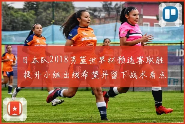 日本队2018男篮世界杯预选赛取胜 提升小组出线希望并留下战术看点