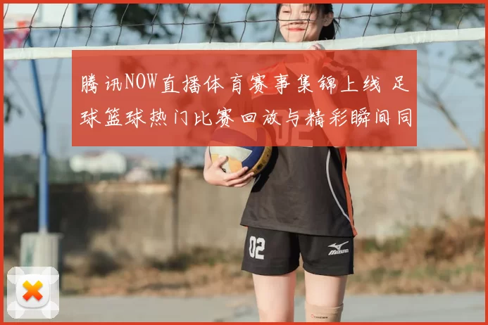 腾讯NOW直播体育赛事集锦上线 足球篮球热门比赛回放与精彩瞬间同步更新