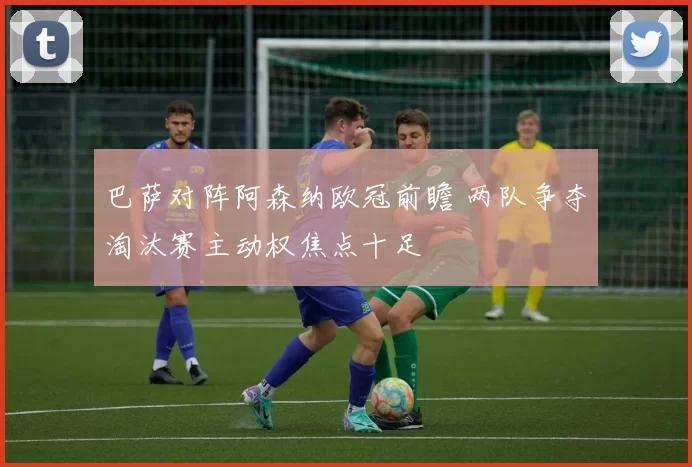 巴萨对阵阿森纳欧冠前瞻 两队争夺淘汰赛主动权焦点十足