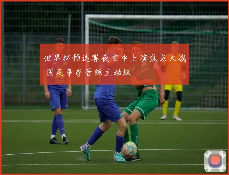 世界杯预选赛夜空中上演焦点大战 国足争夺晋级主动权
