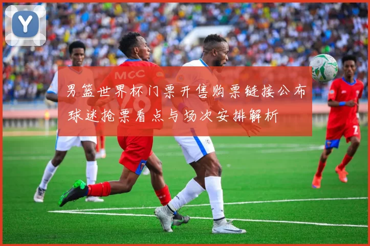 男篮世界杯门票开售购票链接公布 球迷抢票看点与场次安排解析