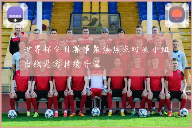 世界杯今日赛事聚焦焦点对决小组出线悬念持续升温