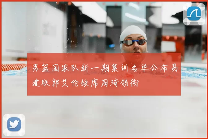 男篮国家队新一期集训名单公布易建联郭艾伦缺席周琦领衔