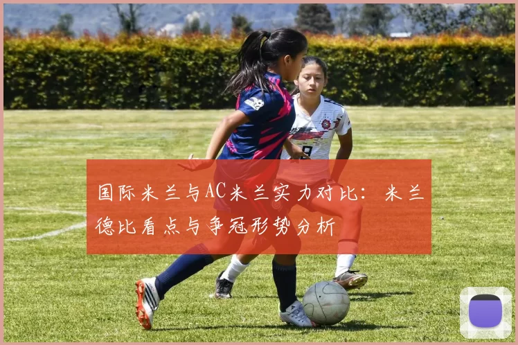 国际米兰与AC米兰实力对比：米兰德比看点与争冠形势分析