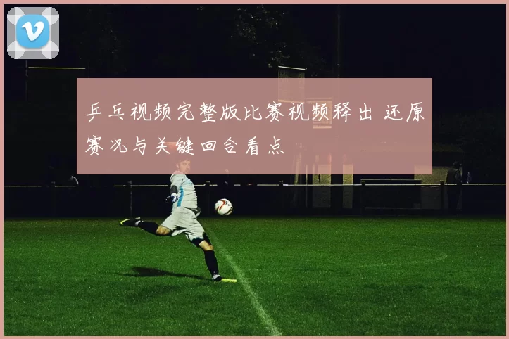 乒乓视频完整版比赛视频释出 还原赛况与关键回合看点