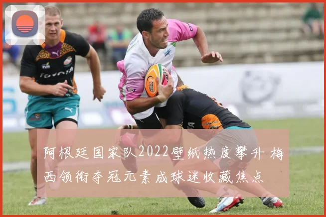 阿根廷国家队2022壁纸热度攀升 梅西领衔夺冠元素成球迷收藏焦点