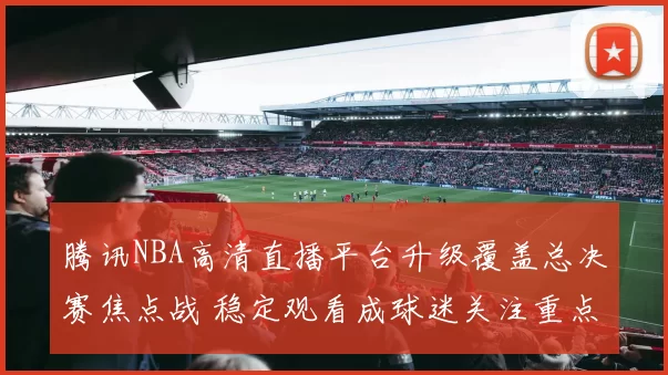 腾讯NBA高清直播平台升级覆盖总决赛焦点战 稳定观看成球迷关注重点