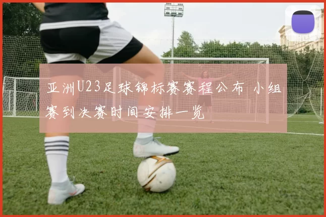 亚洲U23足球锦标赛赛程公布 小组赛到决赛时间安排一览