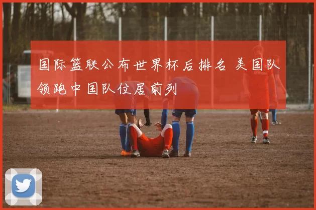 国际篮联公布世界杯后排名 美国队领跑中国队位居前列