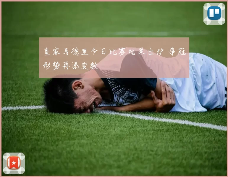 皇家马德里今日比赛结果出炉 争冠形势再添变数