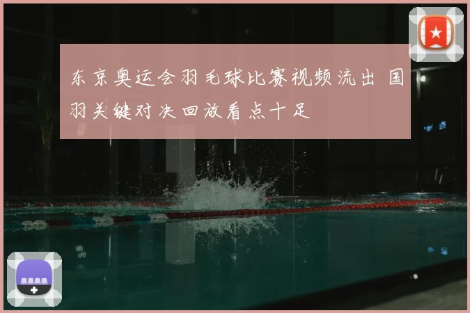东京奥运会羽毛球比赛视频流出 国羽关键对决回放看点十足
