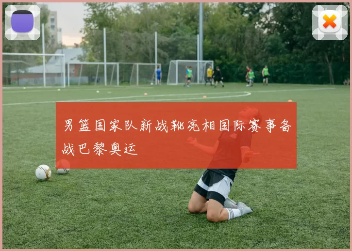 男篮国家队新战靴亮相国际赛事备战巴黎奥运