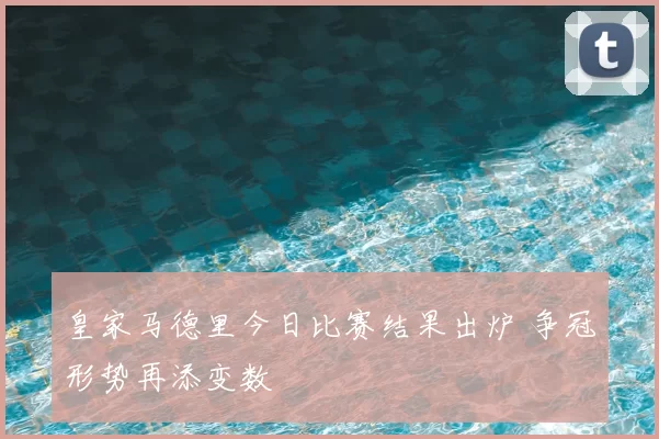 皇家马德里今日比赛结果出炉 争冠形势再添变数