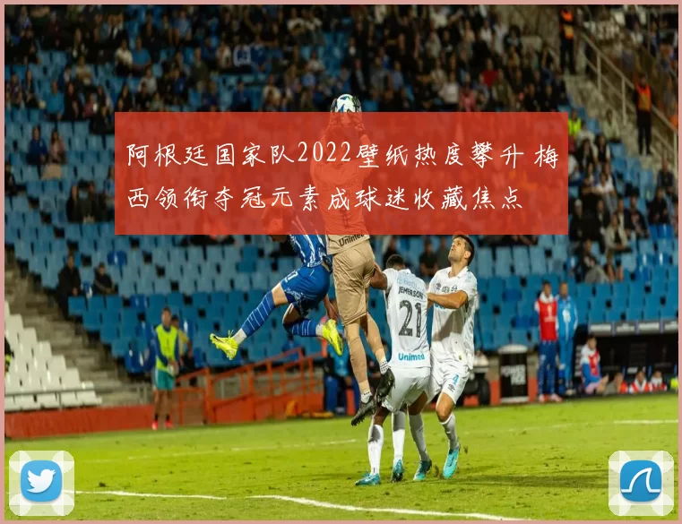 阿根廷国家队2022壁纸热度攀升 梅西领衔夺冠元素成球迷收藏焦点
