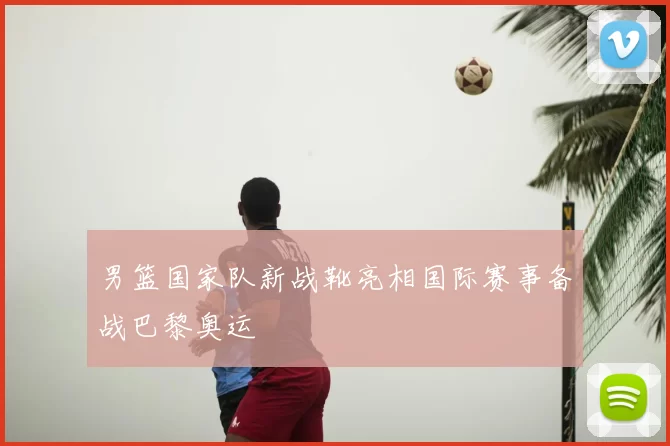 男篮国家队新战靴亮相国际赛事备战巴黎奥运