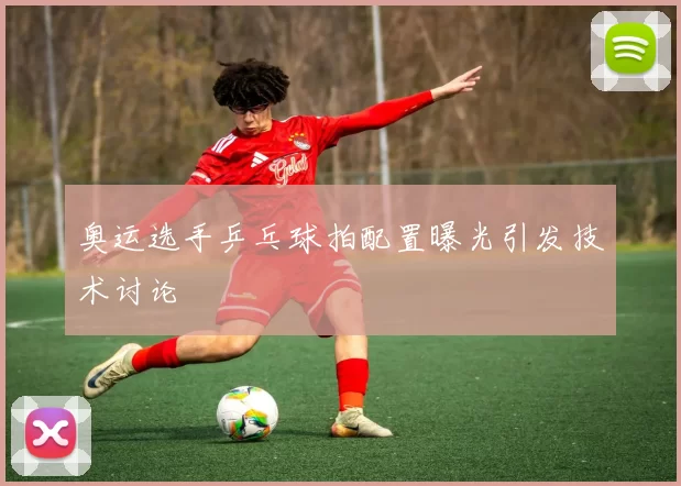 奥运选手乒乓球拍配置曝光引发技术讨论