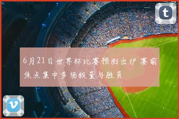 6月21日世界杯比赛预测出炉 赛前焦点集中多场较量与胜负