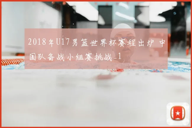 2018年U17男篮世界杯赛程出炉 中国队备战小组赛挑战_1