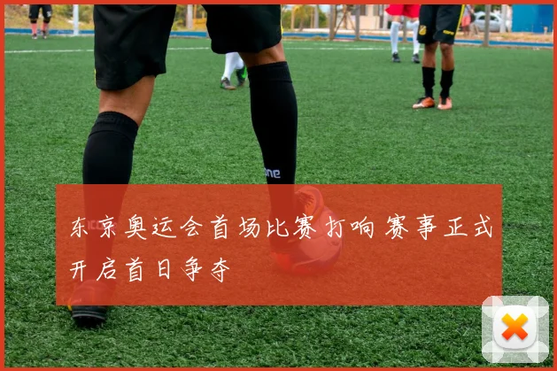 东京奥运会首场比赛打响 赛事正式开启首日争夺