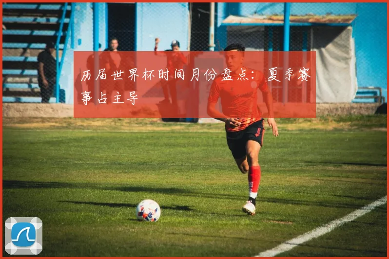 历届世界杯时间月份盘点:夏季赛事占主导