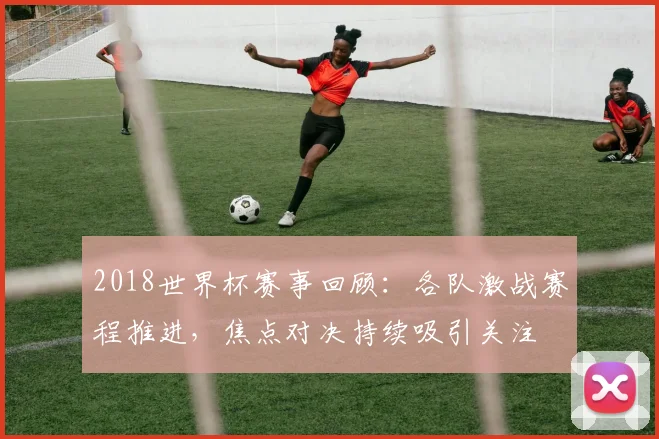 2018世界杯赛事回顾:各队激战赛程推进,焦点对决持续吸引关注