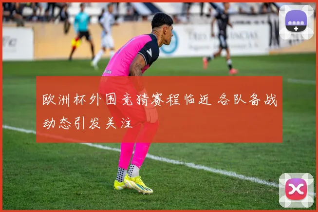 欧洲杯外围竞猜赛程临近 各队备战动态引发关注