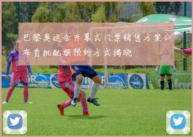 巴黎奥运会开幕式门票销售方案公布首批配额预约方式揭晓