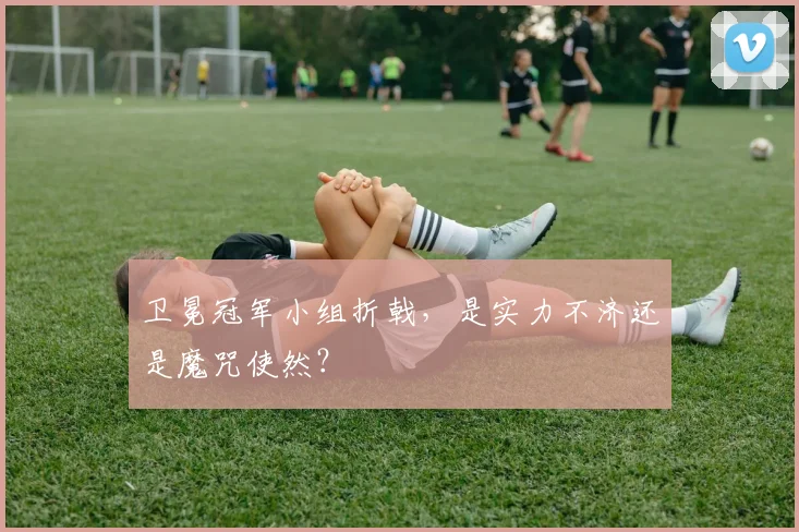 卫冕冠军小组折戟,是实力不济还是魔咒使然?