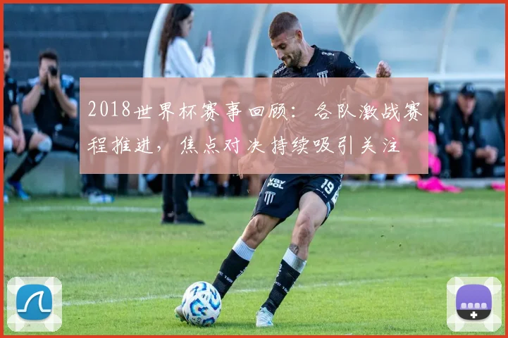 2018世界杯赛事回顾:各队激战赛程推进,焦点对决持续吸引关注